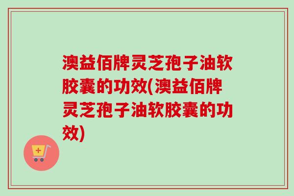 澳益佰牌灵芝孢子油软胶囊的功效(澳益佰牌灵芝孢子油软胶囊的功效) 澳益佰牌灵芝孢子油软胶囊的功效(澳益佰牌灵芝孢子油软胶囊的功效)