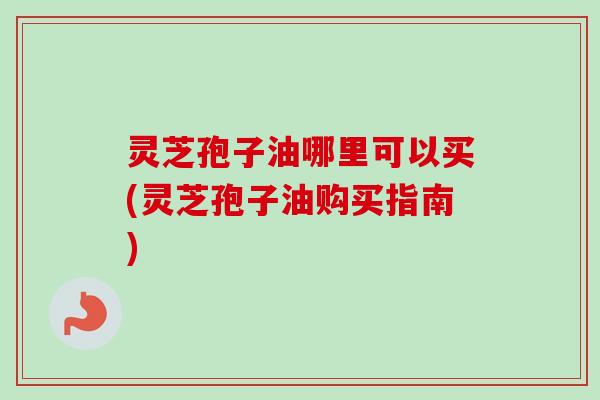 灵芝孢子油哪里可以买(灵芝孢子油购买指南) 灵芝孢子油哪里可以买(灵芝孢子油购买指南)