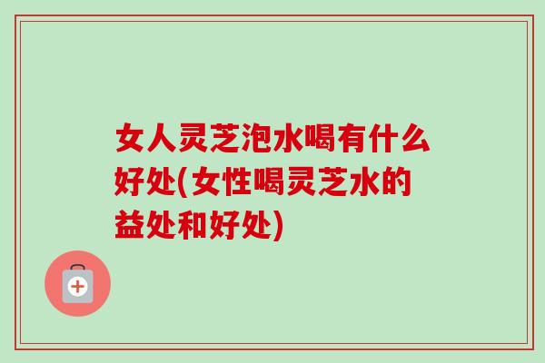 女人灵芝泡水喝有什么好处(女性喝灵芝水的益处和好处) 女人灵芝泡水喝有什么好处(女性喝灵芝水的益处和好处)