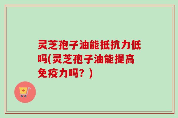 灵芝孢子油能抵抗力低吗(灵芝孢子油能提高免疫力吗?) 灵芝孢子油能抵抗力低吗(灵芝孢子油能提高免疫力吗?)