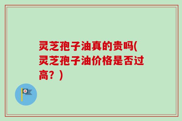 灵芝孢子油真的贵吗(灵芝孢子油价格是否过高?) 灵芝孢子油真的贵吗(灵芝孢子油价格是否过高?)