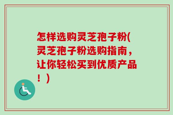 怎样选购灵芝孢子粉(灵芝孢子粉选购指南，让你轻松买到优质产品！)