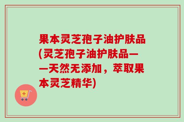 果本灵芝孢子油护肤品(灵芝孢子油护肤品——天然无添加,萃取果本灵芝精华) 果本灵芝孢子油护肤品(灵芝孢子油护肤品——天然无添加,萃取果本灵芝精华)