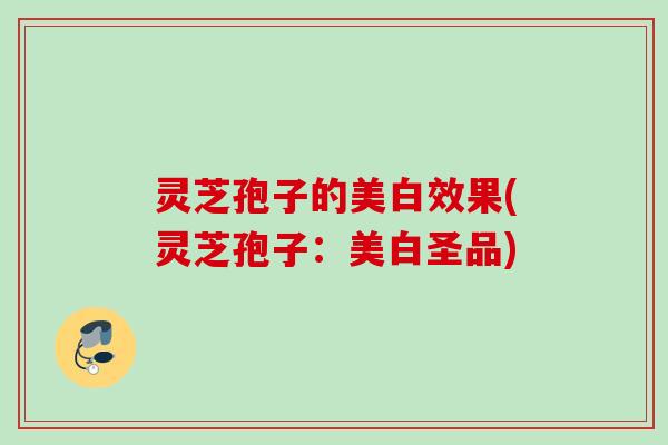 灵芝孢子的美白效果(灵芝孢子:美白圣品) 灵芝孢子的美白效果(灵芝孢子:美白圣品)