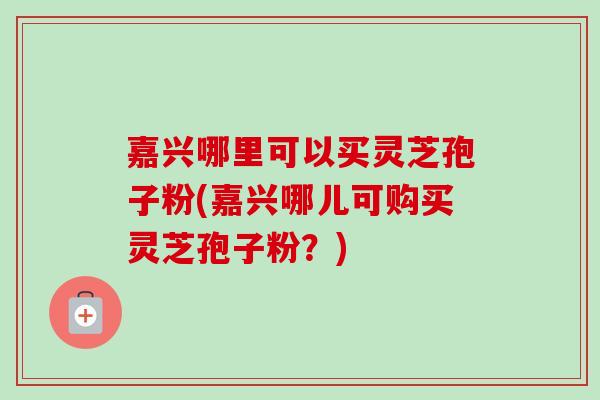 嘉兴哪里可以买灵芝孢子粉(嘉兴哪儿可购买灵芝孢子粉?) 嘉兴哪里可以买灵芝孢子粉(嘉兴哪儿可购买灵芝孢子粉?)