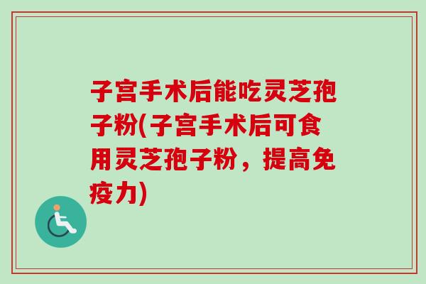 子宫手术后能吃灵芝孢子粉(子宫手术后可食用灵芝孢子粉，提高免疫力)