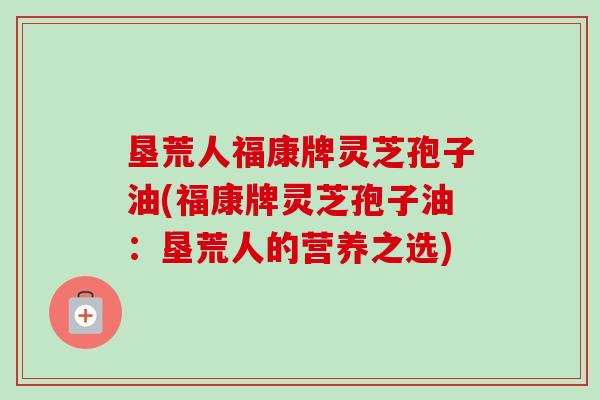 垦荒人福康牌灵芝孢子油(福康牌灵芝孢子油:垦荒人的营养之选) 垦荒人福康牌灵芝孢子油(福康牌灵芝孢子油:垦荒人的营养之选)