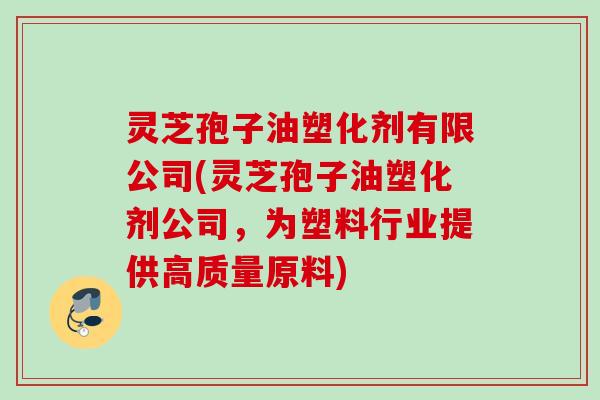 灵芝孢子油塑化剂有限公司(灵芝孢子油塑化剂公司,为塑料行业提供高质量原料) 灵芝孢子油塑化剂有限公司(灵芝孢子油塑化剂公司,为塑料行业提供高质量原料)