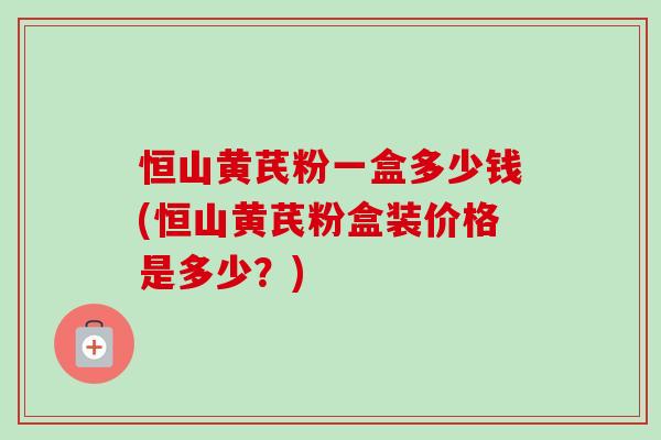 恒山黄芪粉一盒多少钱(恒山黄芪粉盒装价格是多少?) 恒山黄芪粉一盒多少钱(恒山黄芪粉盒装价格是多少?)