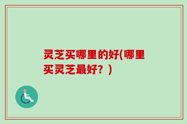 灵芝买哪里的好(哪里买灵芝好?) 灵芝买哪里的好(哪里买灵芝好?)
