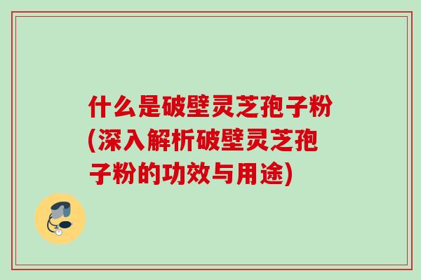 什么是破壁灵芝孢子粉(深入解析破壁灵芝孢子粉的功效与用途) 什么是破壁灵芝孢子粉(深入解析破壁灵芝孢子粉的功效与用途)