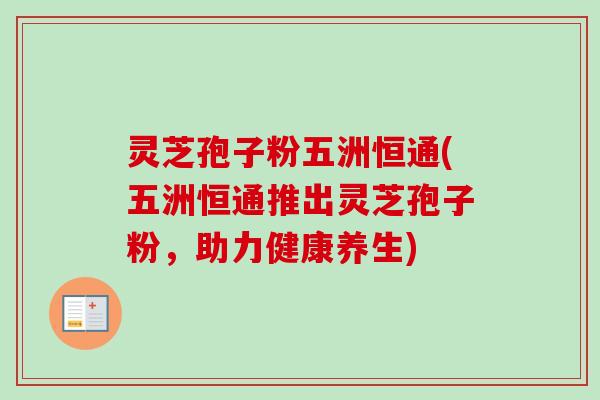灵芝孢子粉五洲恒通(五洲恒通推出灵芝孢子粉，助力健康养生)