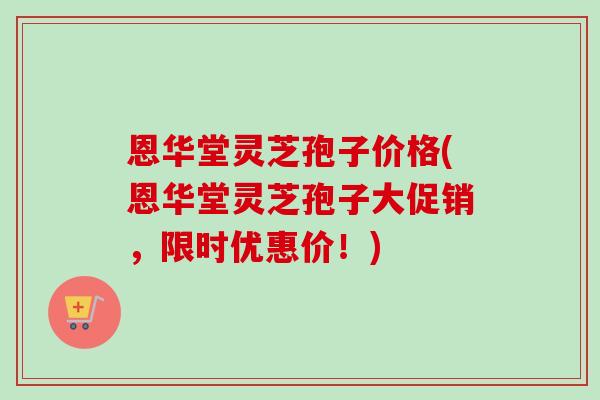 恩华堂灵芝孢子价格(恩华堂灵芝孢子大促销,限时优惠价!) 恩华堂灵芝孢子价格(恩华堂灵芝孢子大促销,限时优惠价!)