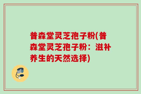 普森堂灵芝孢子粉(普森堂灵芝孢子粉:滋补养生的天然选择) 普森堂灵芝孢子粉(普森堂灵芝孢子粉:滋补养生的天然选择)