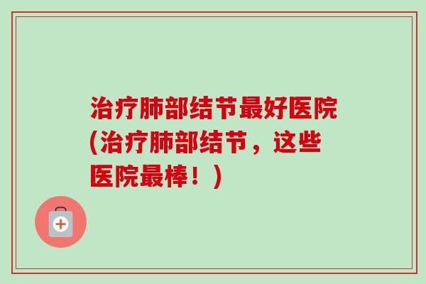 部结节好医院(部结节,这些医院棒!) 部结节好医院(部结节,这些医院棒!)