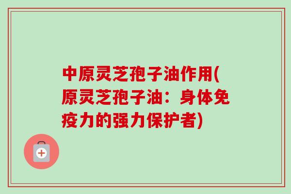 中原灵芝孢子油作用(原灵芝孢子油:身体免疫力的强力保护者) 中原灵芝孢子油作用(原灵芝孢子油:身体免疫力的强力保护者)