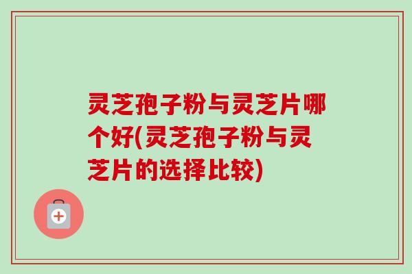灵芝孢子粉与灵芝片哪个好(灵芝孢子粉与灵芝片的选择比较)