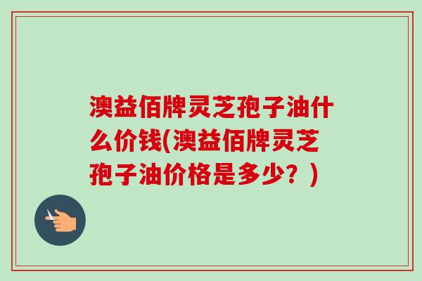 澳益佰牌灵芝孢子油什么价钱(澳益佰牌灵芝孢子油价格是多少?) 澳益佰牌灵芝孢子油什么价钱(澳益佰牌灵芝孢子油价格是多少?)