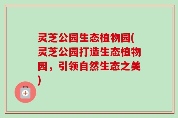 灵芝公园生态植物园(灵芝公园打造生态植物园,引领自然生态之美) 灵芝公园生态植物园(灵芝公园打造生态植物园,引领自然生态之美)