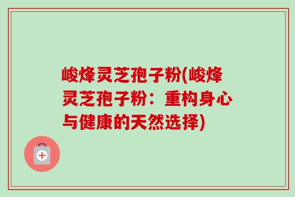 峻烽灵芝孢子粉(峻烽灵芝孢子粉：重构身心与健康的天然选择)