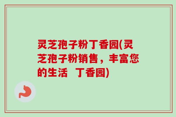 灵芝孢子粉丁香园(灵芝孢子粉销售,丰富您的生活 丁香园) 灵芝孢子粉丁香园(灵芝孢子粉销售,丰富您的生活 丁香园)
