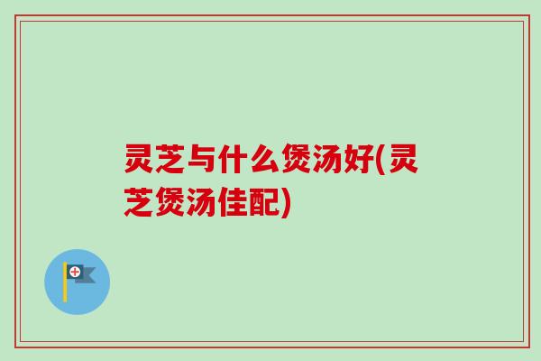 灵芝与什么煲汤好(灵芝煲汤佳配) 灵芝与什么煲汤好(灵芝煲汤佳配)