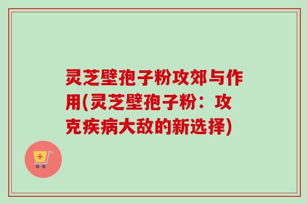 灵芝壁孢子粉攻郊与作用(灵芝壁孢子粉:攻克大敌的新选择) 灵芝壁孢子粉攻郊与作用(灵芝壁孢子粉:攻克大敌的新选择)