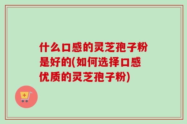 什么口感的灵芝孢子粉是好的(如何选择口感优质的灵芝孢子粉)