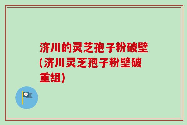 济川的灵芝孢子粉破壁(济川灵芝孢子粉壁破重组) 济川的灵芝孢子粉破壁(济川灵芝孢子粉壁破重组)