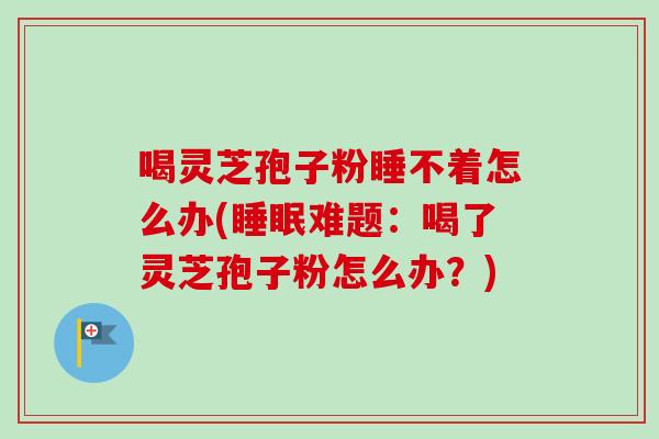 喝灵芝孢子粉睡不着怎么办(难题:喝了灵芝孢子粉怎么办?) 喝灵芝孢子粉睡不着怎么办(难题:喝了灵芝孢子粉怎么办?)