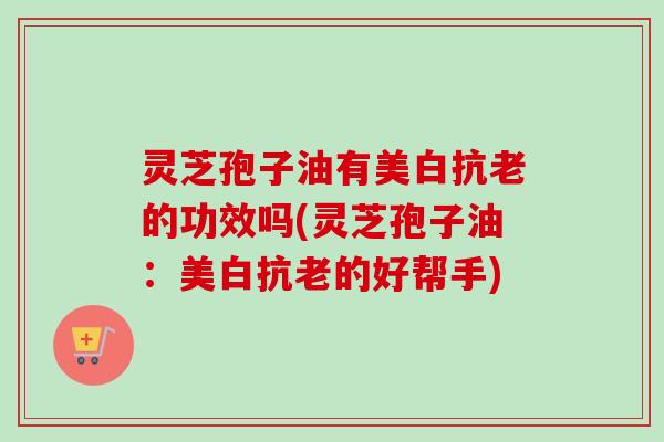 灵芝孢子油有美白抗老的功效吗(灵芝孢子油:美白抗老的好帮手) 灵芝孢子油有美白抗老的功效吗(灵芝孢子油:美白抗老的好帮手)