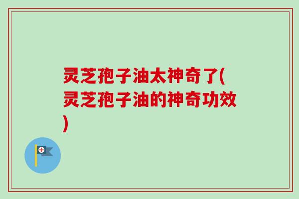 灵芝孢子油太神奇了(灵芝孢子油的神奇功效) 灵芝孢子油太神奇了(灵芝孢子油的神奇功效)