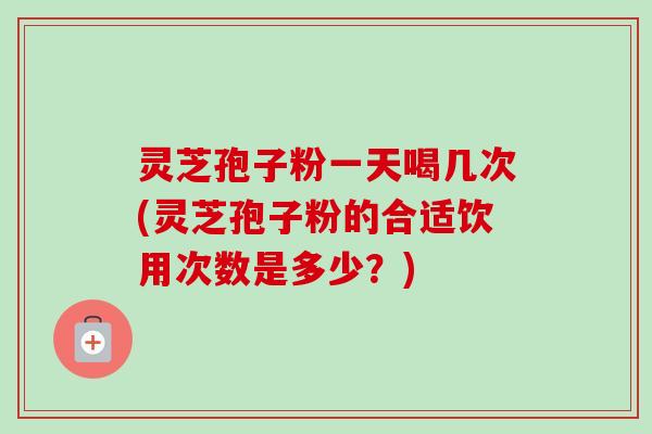 灵芝孢子粉一天喝几次(灵芝孢子粉的合适饮用次数是多少？)