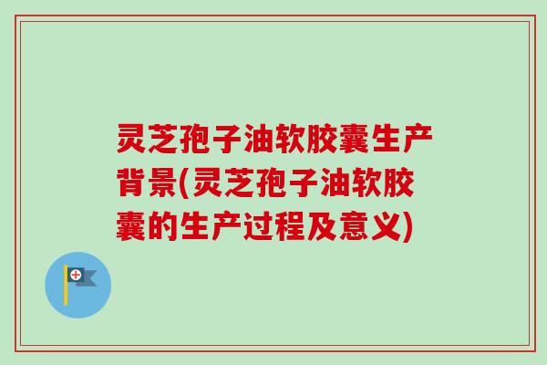 灵芝孢子油软胶囊生产背景(灵芝孢子油软胶囊的生产过程及意义)