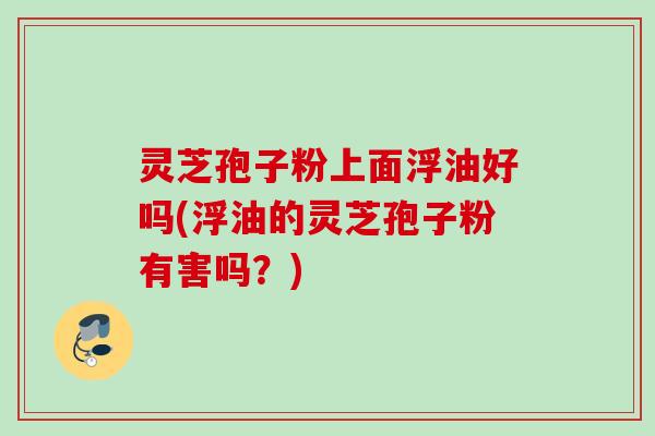 灵芝孢子粉上面浮油好吗(浮油的灵芝孢子粉有害吗？)