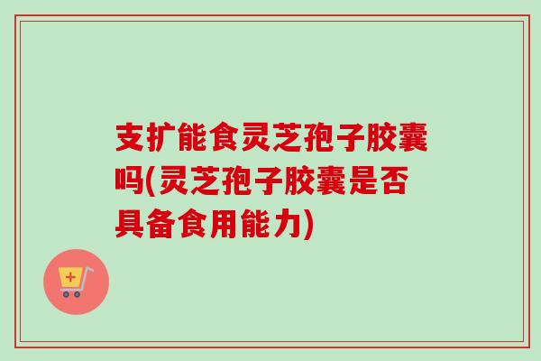 支扩能食灵芝孢子胶囊吗(灵芝孢子胶囊是否具备食用能力)