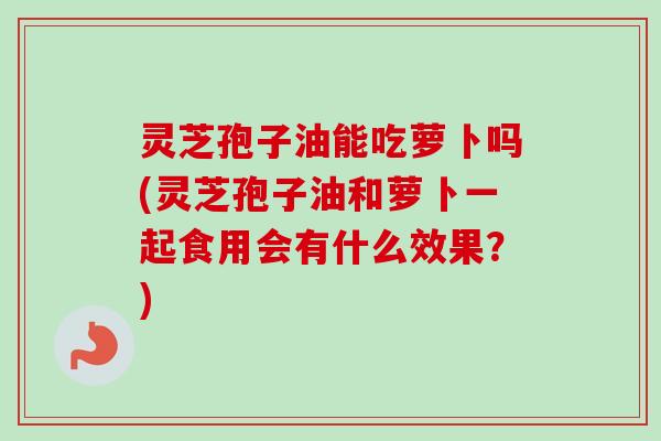 灵芝孢子油能吃萝卜吗(灵芝孢子油和萝卜一起食用会有什么效果?) 灵芝孢子油能吃萝卜吗(灵芝孢子油和萝卜一起食用会有什么效果?)
