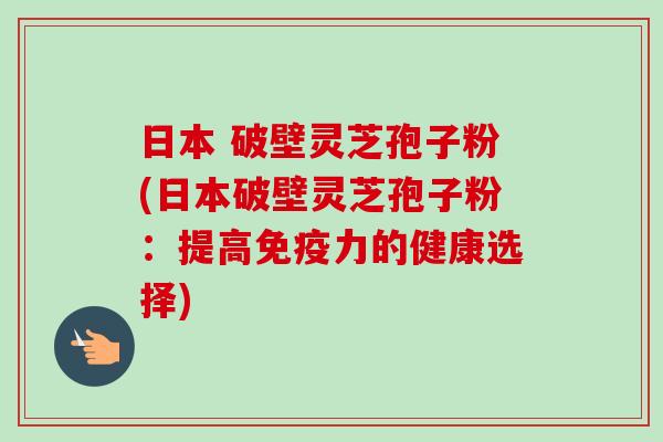 日本 破壁灵芝孢子粉(日本破壁灵芝孢子粉：提高免疫力的健康选择)