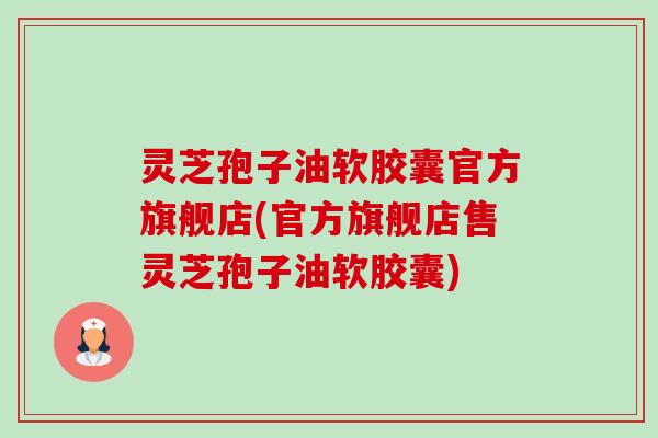 灵芝孢子油软胶囊官方旗舰店(官方旗舰店售灵芝孢子油软胶囊)