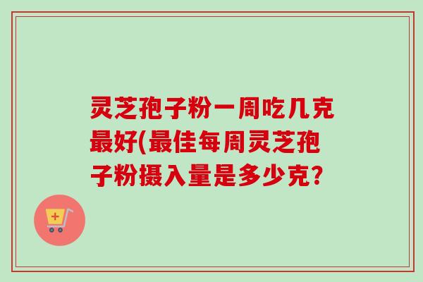 灵芝孢子粉一周吃几克好(佳每周灵芝孢子粉摄入量是多少克? 灵芝孢子粉一周吃几克好(佳每周灵芝孢子粉摄入量是多少克?