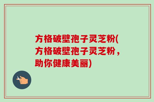 方格破壁孢子灵芝粉(方格破壁孢子灵芝粉,助你健康美丽) 方格破壁孢子灵芝粉(方格破壁孢子灵芝粉,助你健康美丽)