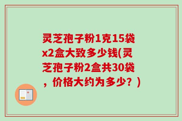 灵芝孢子粉1克15袋x2盒大致多少钱(灵芝孢子粉2盒共30袋,价格大约为多少?) 灵芝孢子粉1克15袋x2盒大致多少钱(灵芝孢子粉2盒共30袋,价格大约为多少?)