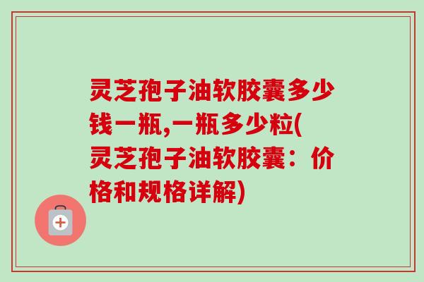 灵芝孢子油软胶囊多少钱一瓶,一瓶多少粒(灵芝孢子油软胶囊:价格和规格详解) 灵芝孢子油软胶囊多少钱一瓶,一瓶多少粒(灵芝孢子油软胶囊:价格和规格详解)