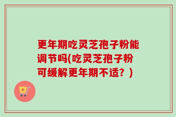 吃灵芝孢子粉能调节吗(吃灵芝孢子粉可缓解不适?) 吃灵芝孢子粉能调节吗(吃灵芝孢子粉可缓解不适?)