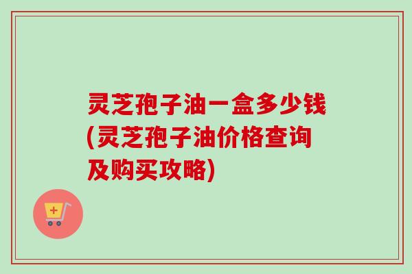 灵芝孢子油一盒多少钱(灵芝孢子油价格查询及购买攻略) 灵芝孢子油一盒多少钱(灵芝孢子油价格查询及购买攻略)