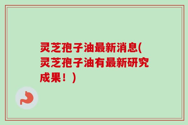 灵芝孢子油新消息(灵芝孢子油有新研究成果!) 灵芝孢子油新消息(灵芝孢子油有新研究成果!)