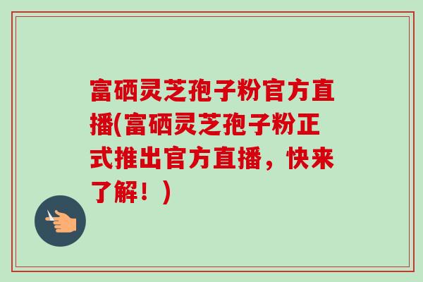 富硒灵芝孢子粉官方直播(富硒灵芝孢子粉正式推出官方直播，快来了解！)