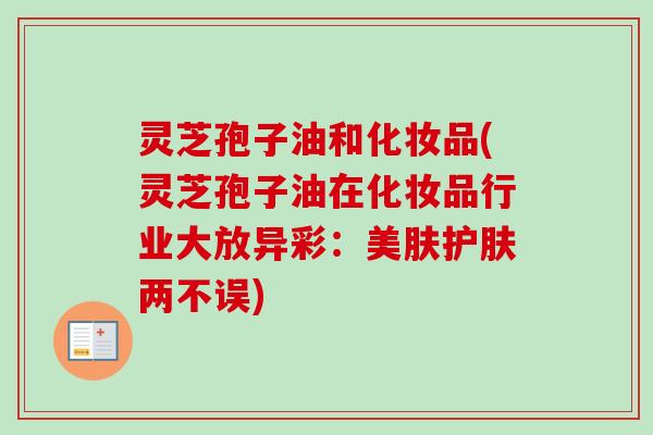 灵芝孢子油和化妆品(灵芝孢子油在化妆品行业大放异彩:美肤护肤两不误) 灵芝孢子油和化妆品(灵芝孢子油在化妆品行业大放异彩:美肤护肤两不误)