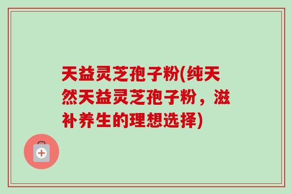 天益灵芝孢子粉(纯天然天益灵芝孢子粉,滋补养生的理想选择) 天益灵芝孢子粉(纯天然天益灵芝孢子粉,滋补养生的理想选择)