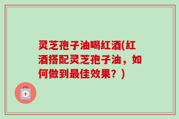 灵芝孢子油喝红酒(红酒搭配灵芝孢子油,如何做到佳效果?) 灵芝孢子油喝红酒(红酒搭配灵芝孢子油,如何做到佳效果?)